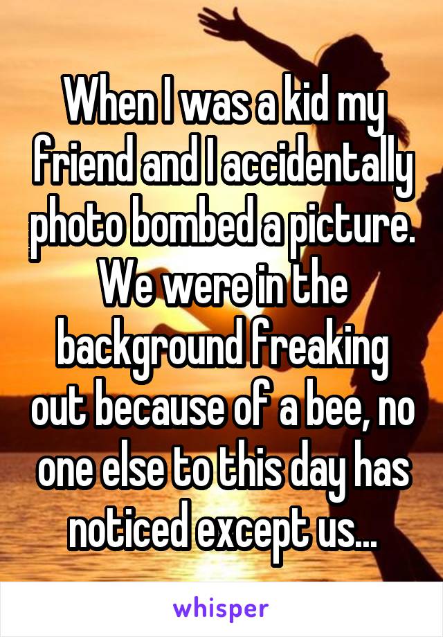 When I was a kid my friend and I accidentally photo bombed a picture. We were in the background freaking out because of a bee, no one else to this day has noticed except us...