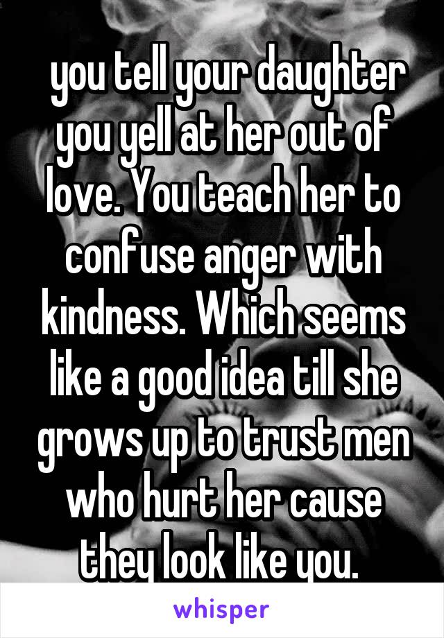  you tell your daughter you yell at her out of love. You teach her to confuse anger with kindness. Which seems like a good idea till she grows up to trust men who hurt her cause they look like you. 