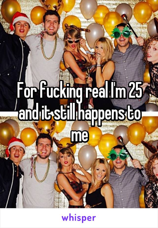 For fucking real I'm 25 and it still happens to me