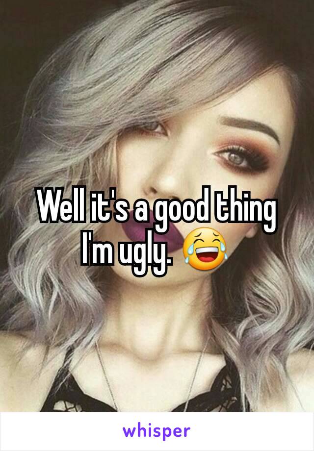 Well it's a good thing I'm ugly. 😂