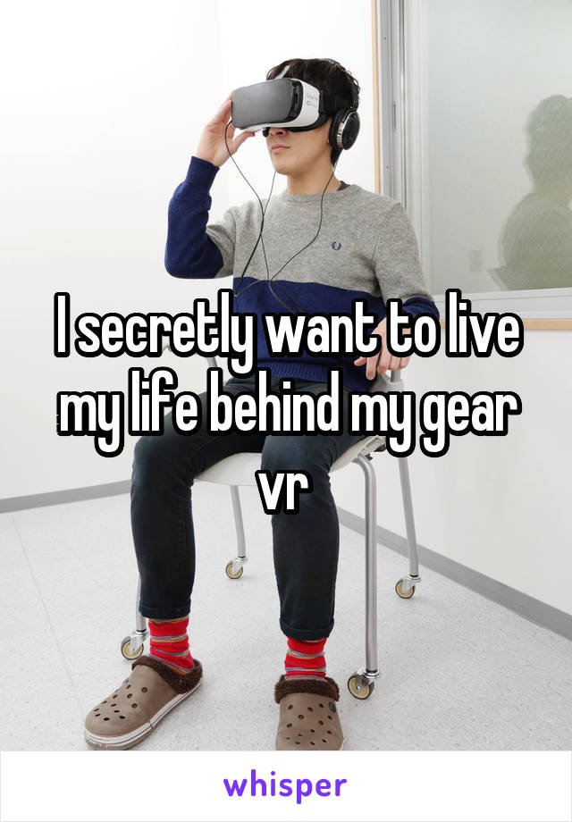 I secretly want to live my life behind my gear vr 