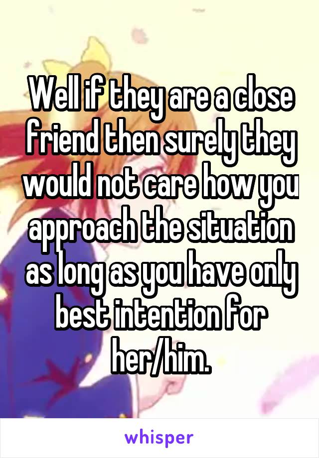 Well if they are a close friend then surely they would not care how you approach the situation as long as you have only best intention for her/him.