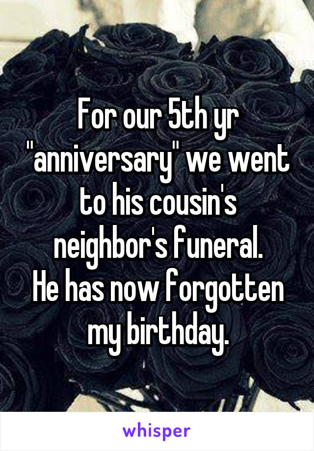 For our 5th yr "anniversary" we went to his cousin's neighbor's funeral.
He has now forgotten my birthday.