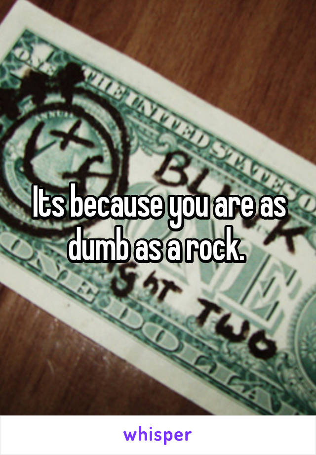 Its because you are as dumb as a rock. 