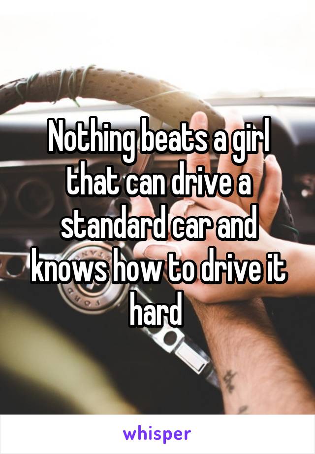 Nothing beats a girl that can drive a standard car and knows how to drive it hard 