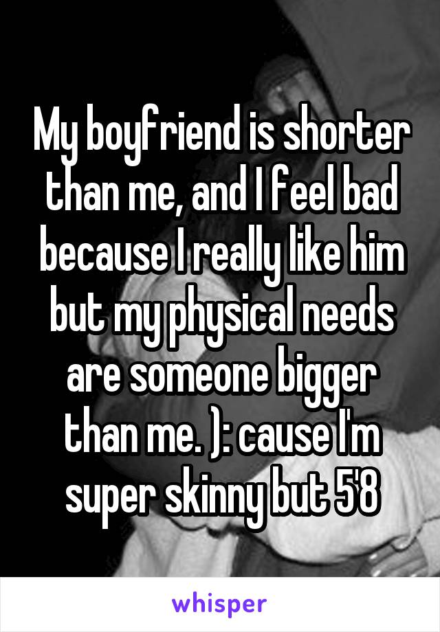 My boyfriend is shorter than me, and I feel bad because I really like him but my physical needs are someone bigger than me. ): cause I'm super skinny but 5'8