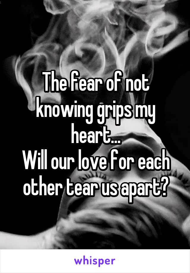 The fear of not knowing grips my heart...
Will our love for each other tear us apart?