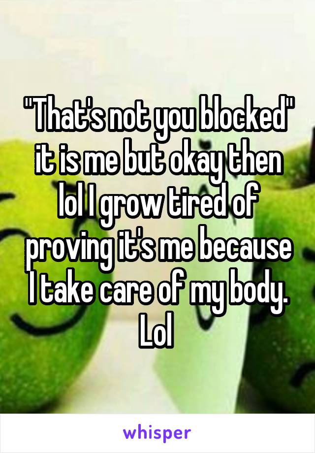 "That's not you blocked" it is me but okay then lol I grow tired of proving it's me because I take care of my body. Lol 