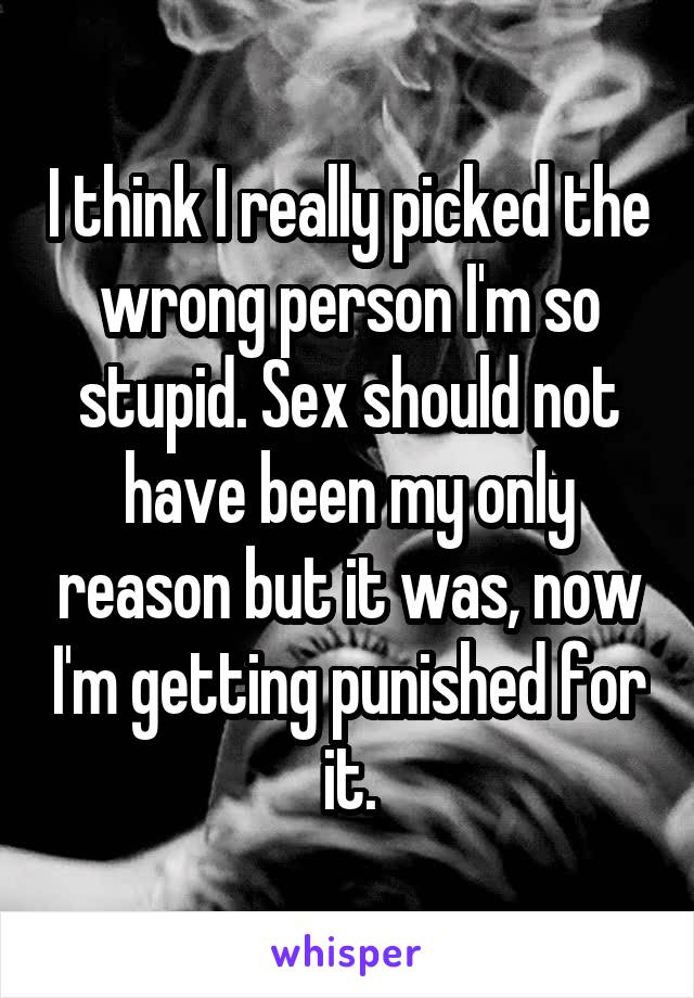 I think I really picked the wrong person I'm so stupid. Sex should not have been my only reason but it was, now I'm getting punished for it.