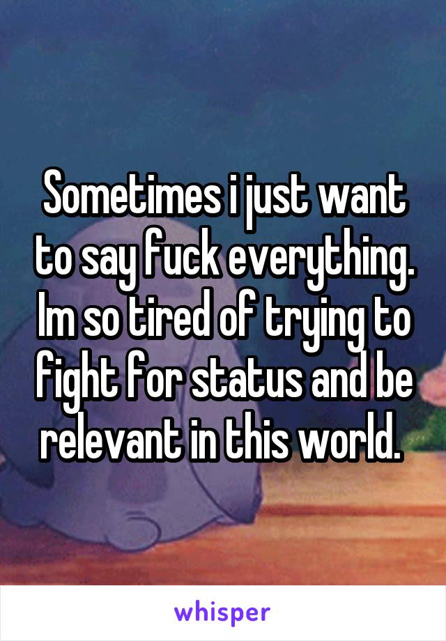 Sometimes i just want to say fuck everything. Im so tired of trying to fight for status and be relevant in this world. 