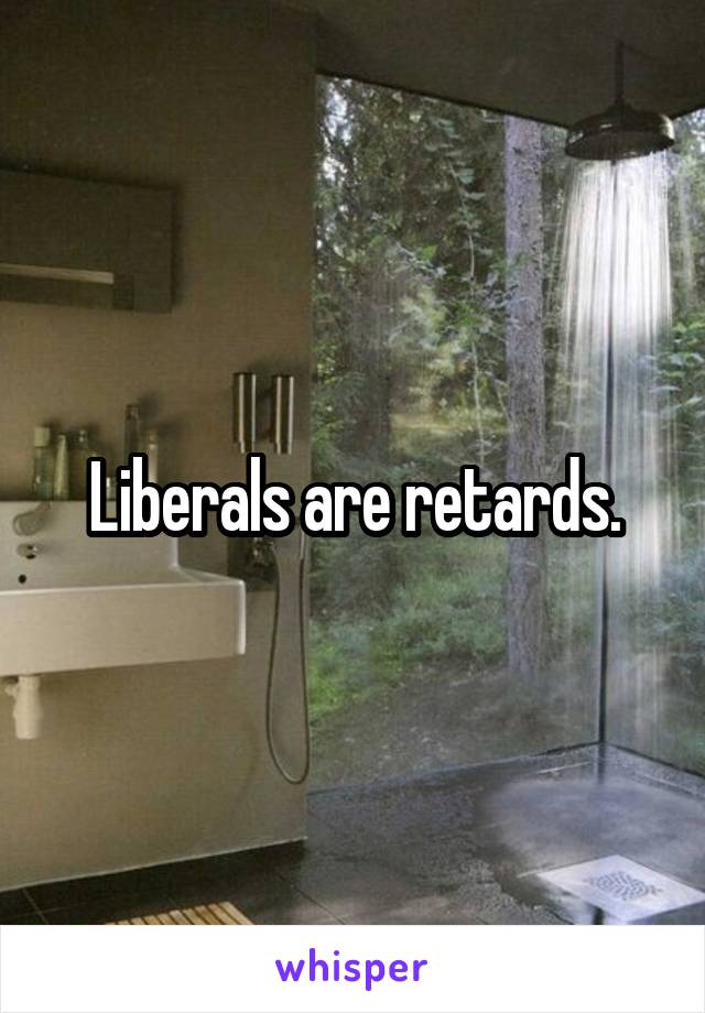 Liberals are retards.