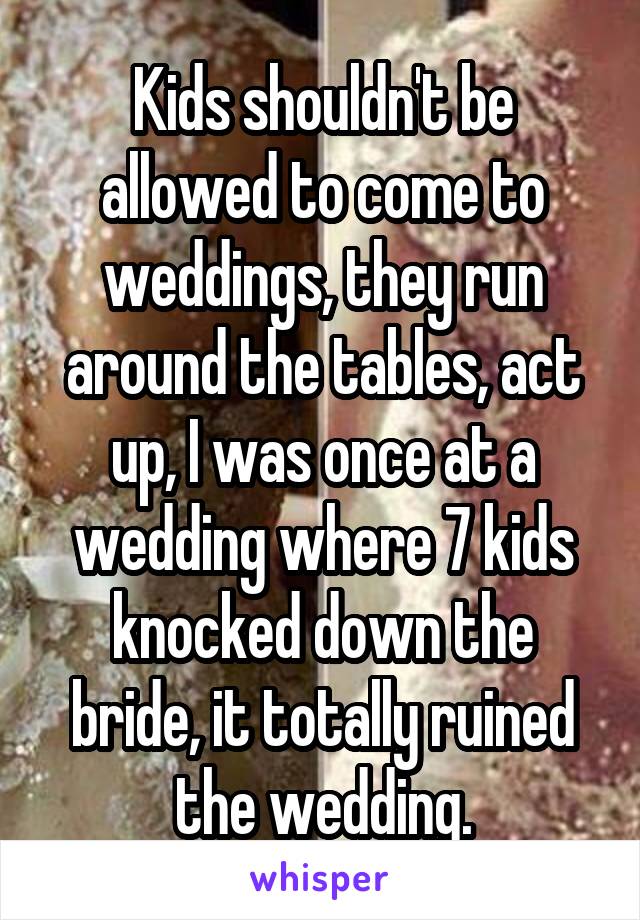 Kids shouldn't be allowed to come to weddings, they run around the tables, act up, I was once at a wedding where 7 kids knocked down the bride, it totally ruined the wedding.