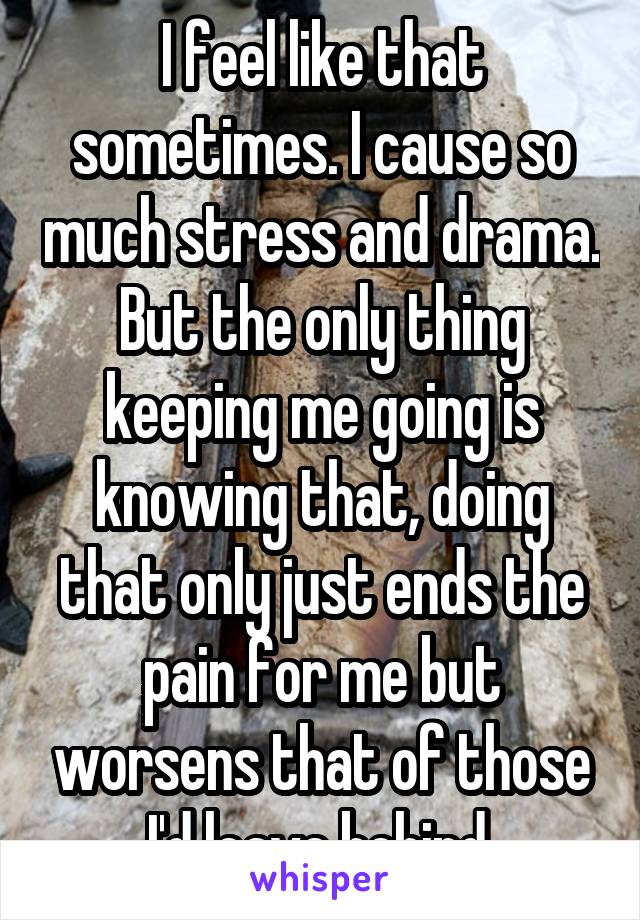 I feel like that sometimes. I cause so much stress and drama. But the only thing keeping me going is knowing that, doing that only just ends the pain for me but worsens that of those I'd leave behind.