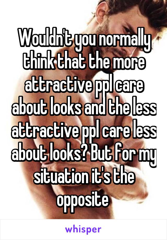 Wouldn't you normally think that the more attractive ppl care about looks and the less attractive ppl care less about looks? But for my situation it's the opposite 