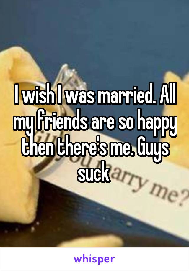 I wish I was married. All my friends are so happy then there's me. Guys suck 