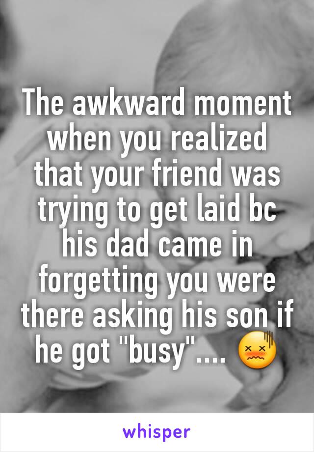 The awkward moment when you realized that your friend was trying to get laid bc his dad came in forgetting you were there asking his son if he got "busy".... 😖