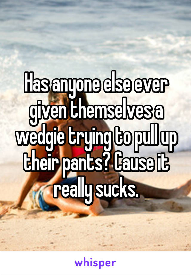 Has anyone else ever given themselves a wedgie trying to pull up their pants? Cause it really sucks.