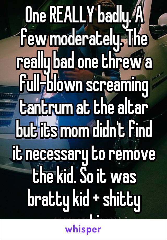 One REALLY badly. A few moderately. The really bad one threw a full-blown screaming tantrum at the altar but its mom didn't find it necessary to remove the kid. So it was bratty kid + shitty parenting