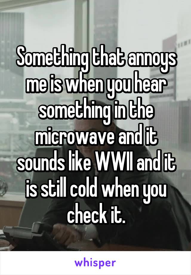 Something that annoys me is when you hear something in the microwave and it sounds like WWII and it is still cold when you check it.