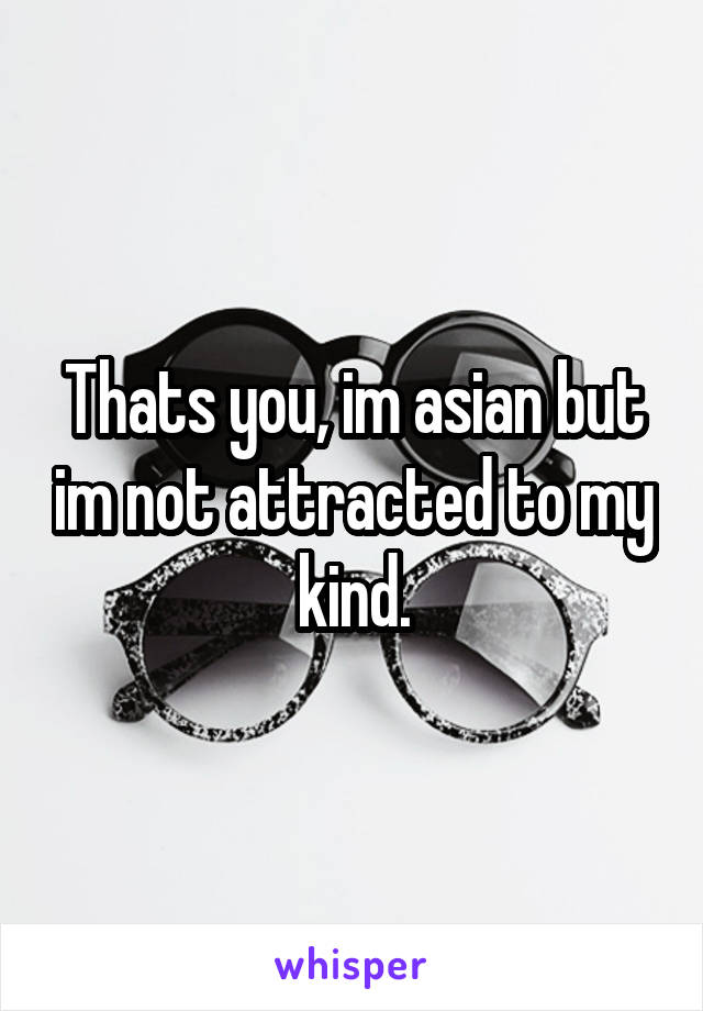 Thats you, im asian but im not attracted to my kind.