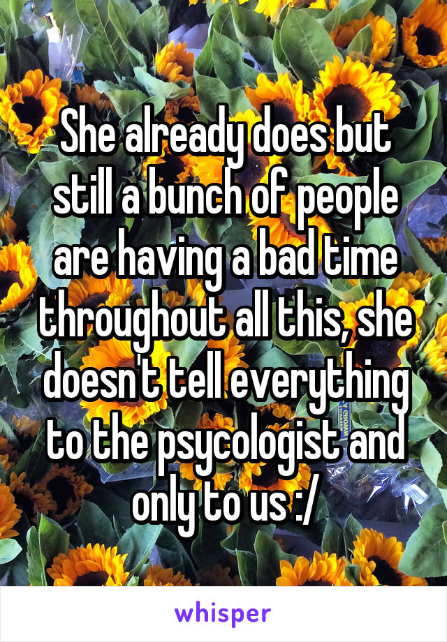 She already does but still a bunch of people are having a bad time throughout all this, she doesn't tell everything to the psycologist and only to us :/