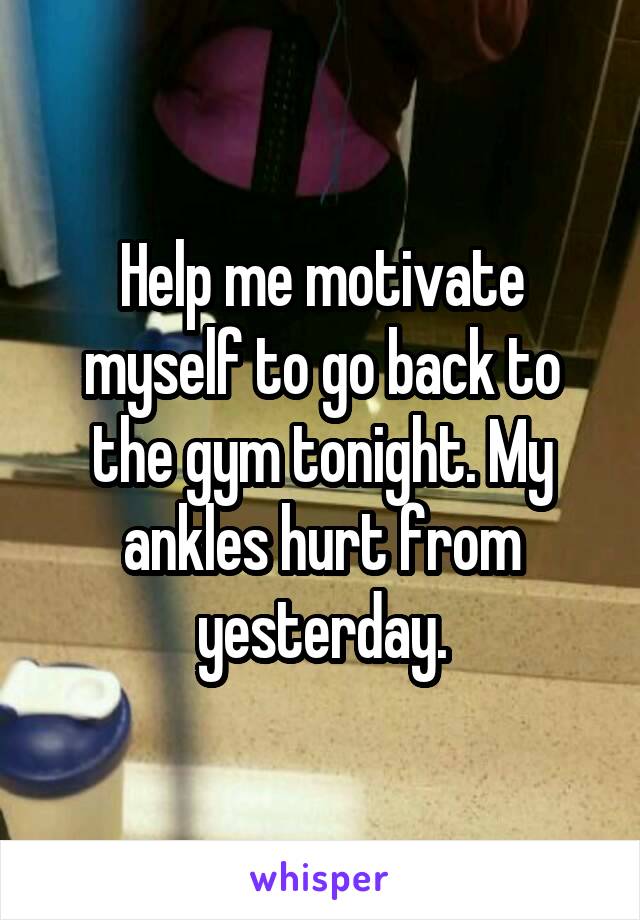 Help me motivate myself to go back to the gym tonight. My ankles hurt from yesterday.