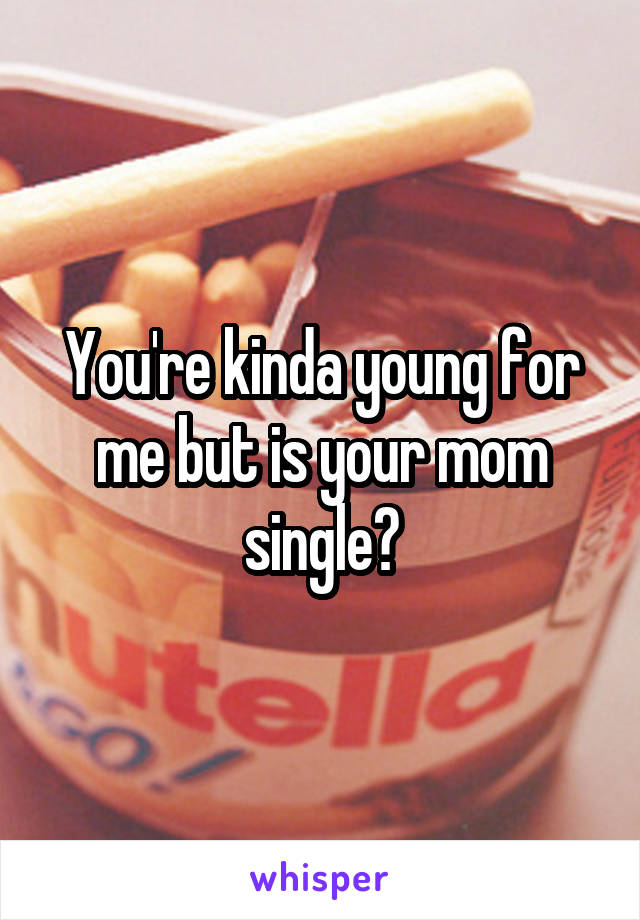 You're kinda young for me but is your mom single?