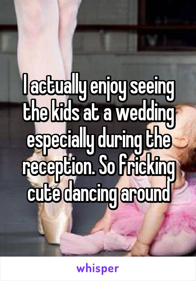 I actually enjoy seeing the kids at a wedding especially during the reception. So fricking cute dancing around