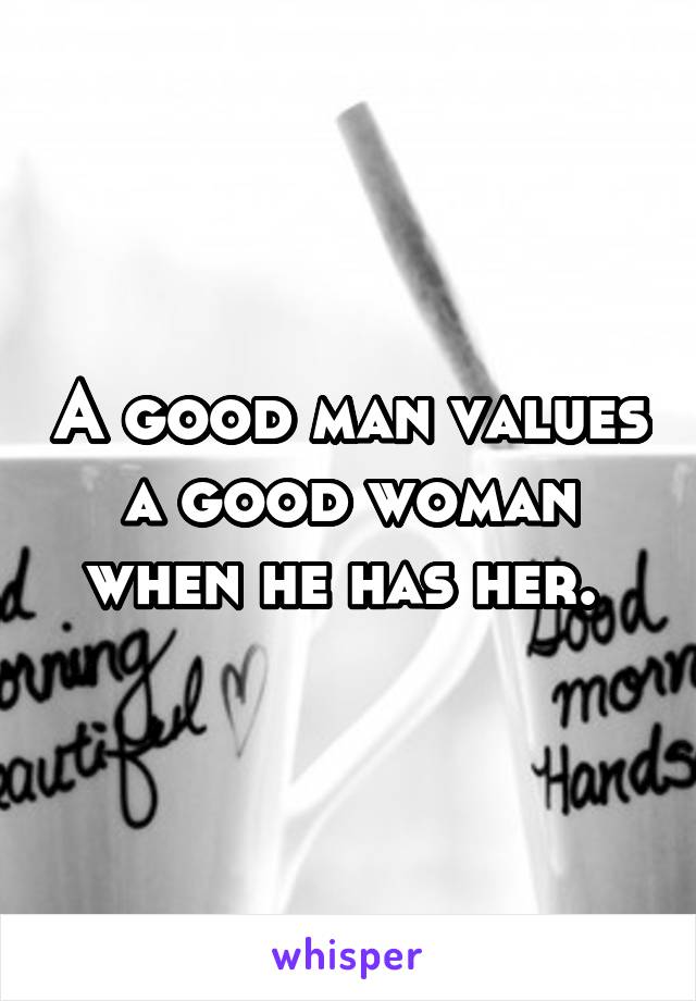 A good man values a good woman when he has her. 