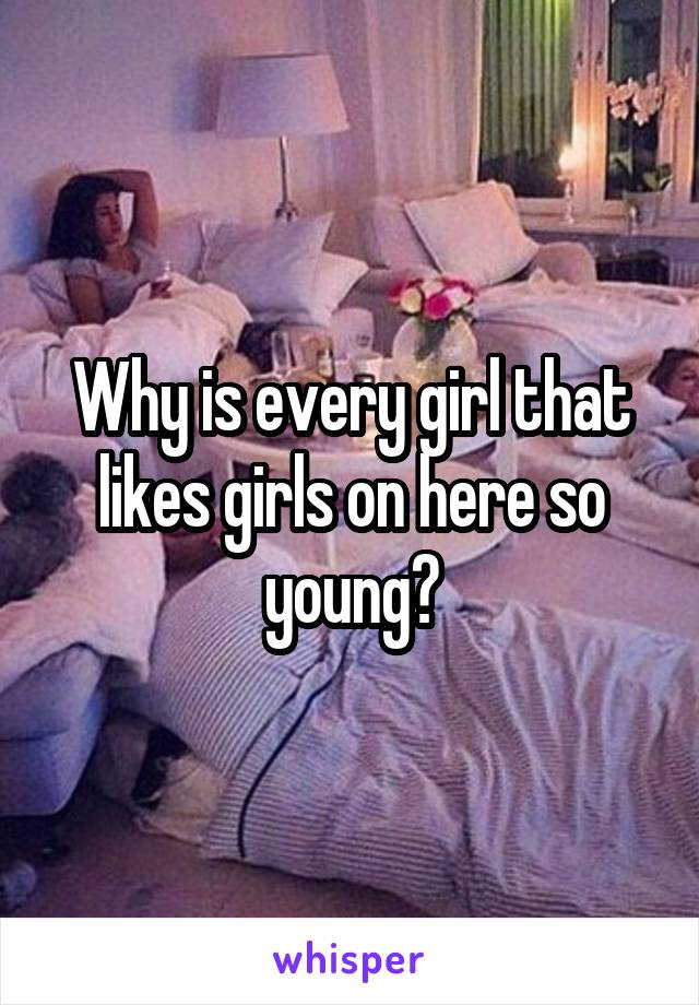 Why is every girl that likes girls on here so young?