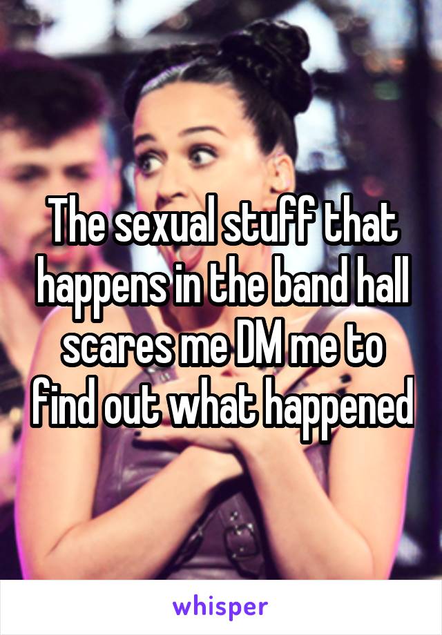 The sexual stuff that happens in the band hall scares me DM me to find out what happened