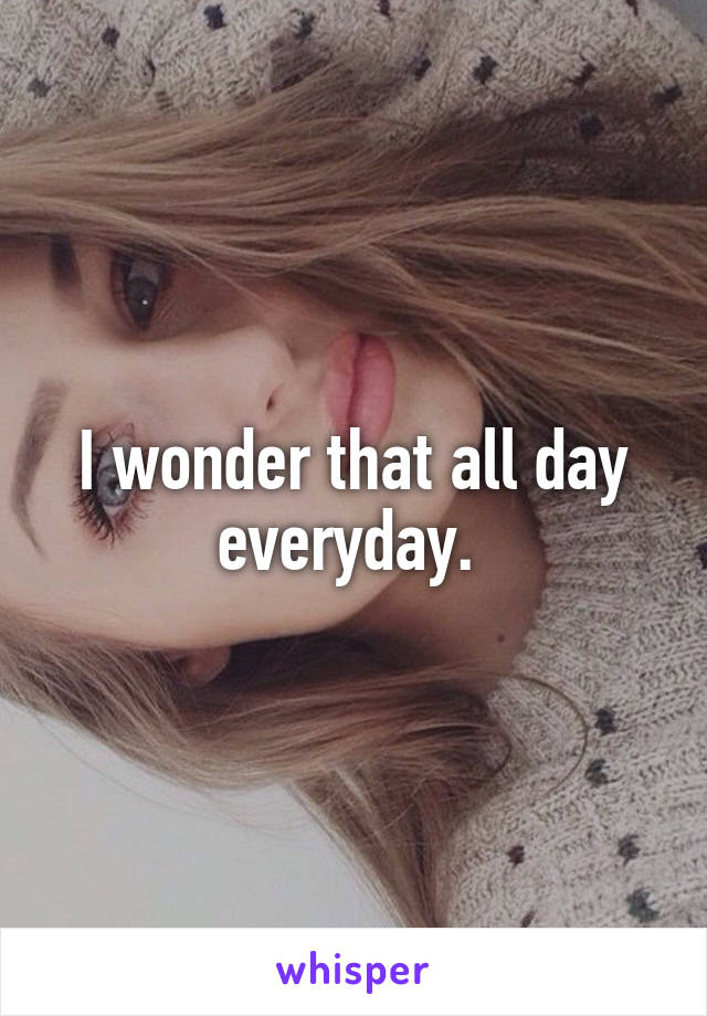 I wonder that all day everyday. 