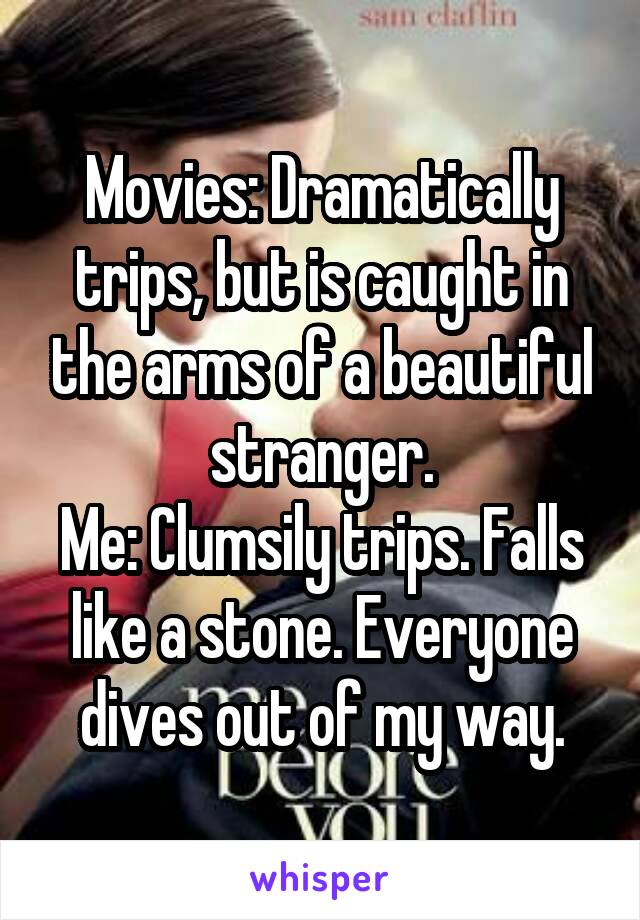 Movies: Dramatically trips, but is caught in the arms of a beautiful stranger.
Me: Clumsily trips. Falls like a stone. Everyone dives out of my way.