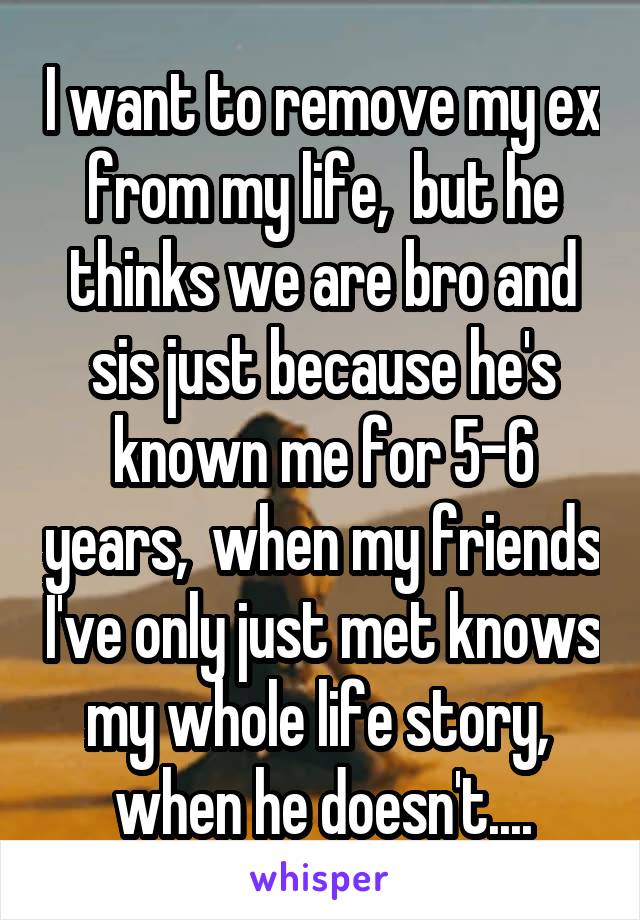 I want to remove my ex from my life,  but he thinks we are bro and sis just because he's known me for 5-6 years,  when my friends I've only just met knows my whole life story,  when he doesn't....