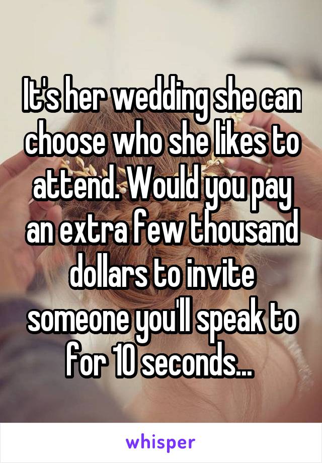 It's her wedding she can choose who she likes to attend. Would you pay an extra few thousand dollars to invite someone you'll speak to for 10 seconds... 