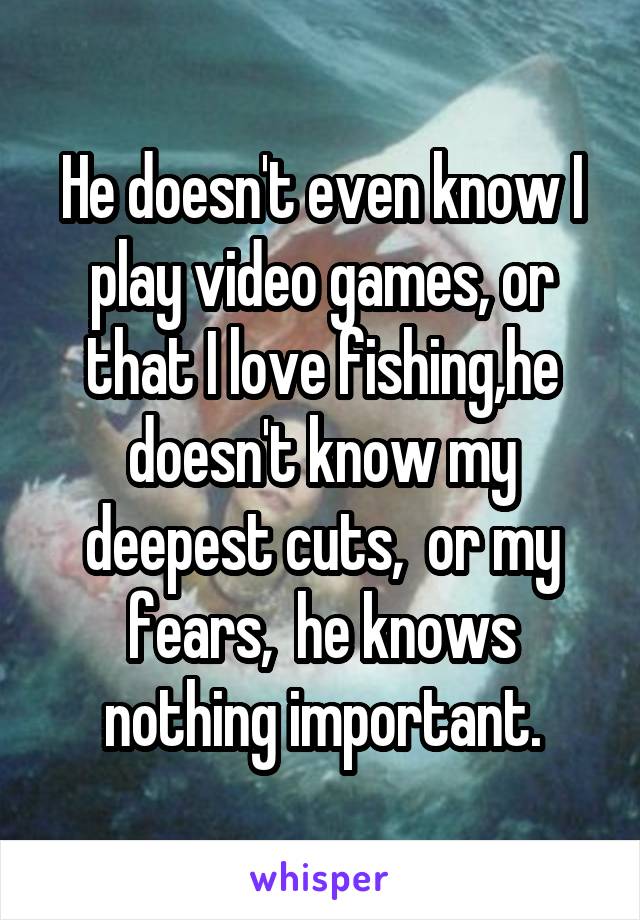 He doesn't even know I play video games, or that I love fishing,he doesn't know my deepest cuts,  or my fears,  he knows nothing important.