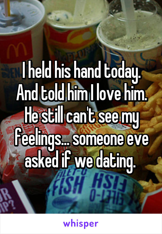 I held his hand today. And told him I love him. He still can't see my feelings... someone eve asked if we dating. 