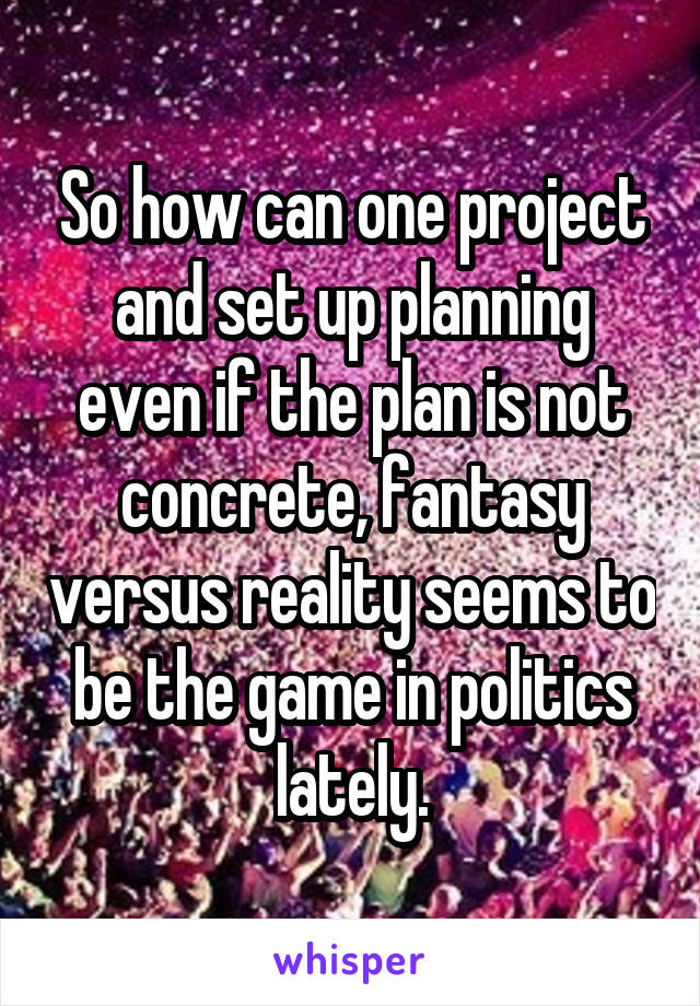 So how can one project and set up planning even if the plan is not concrete, fantasy versus reality seems to be the game in politics lately.