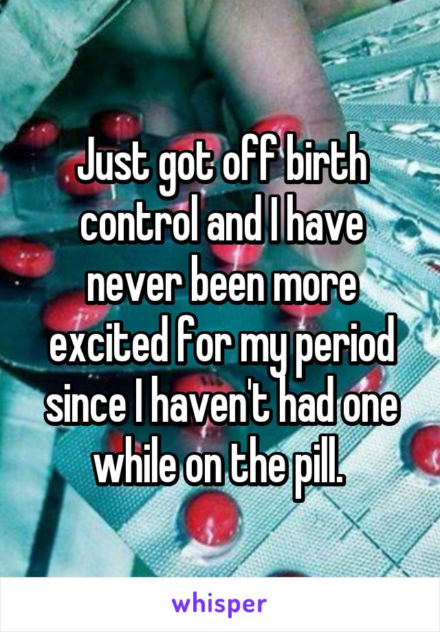 Just got off birth control and I have never been more excited for my period since I haven't had one while on the pill. 