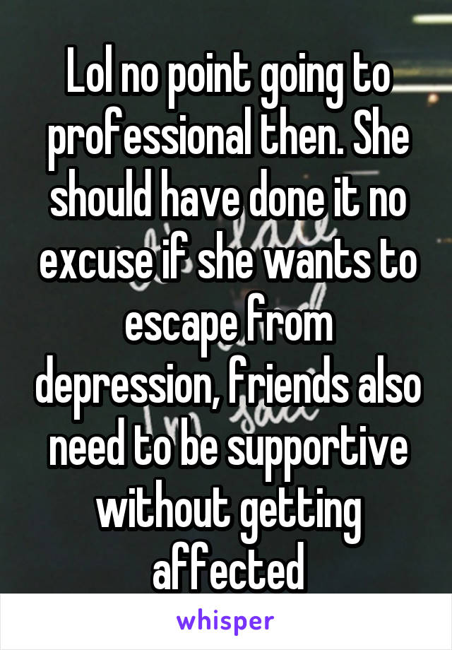 Lol no point going to professional then. She should have done it no excuse if she wants to escape from depression, friends also need to be supportive without getting affected