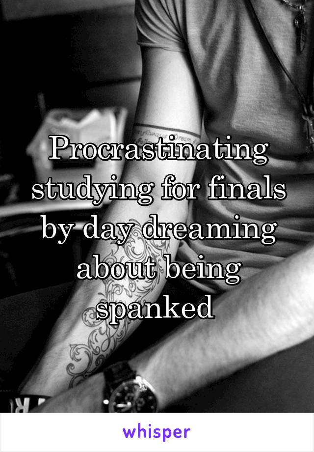 Procrastinating studying for finals by day dreaming about being spanked 