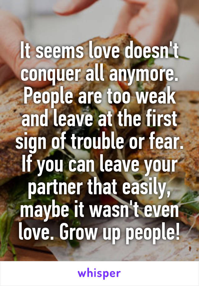 It seems love doesn't conquer all anymore. People are too weak and leave at the first sign of trouble or fear. If you can leave your partner that easily, maybe it wasn't even love. Grow up people!