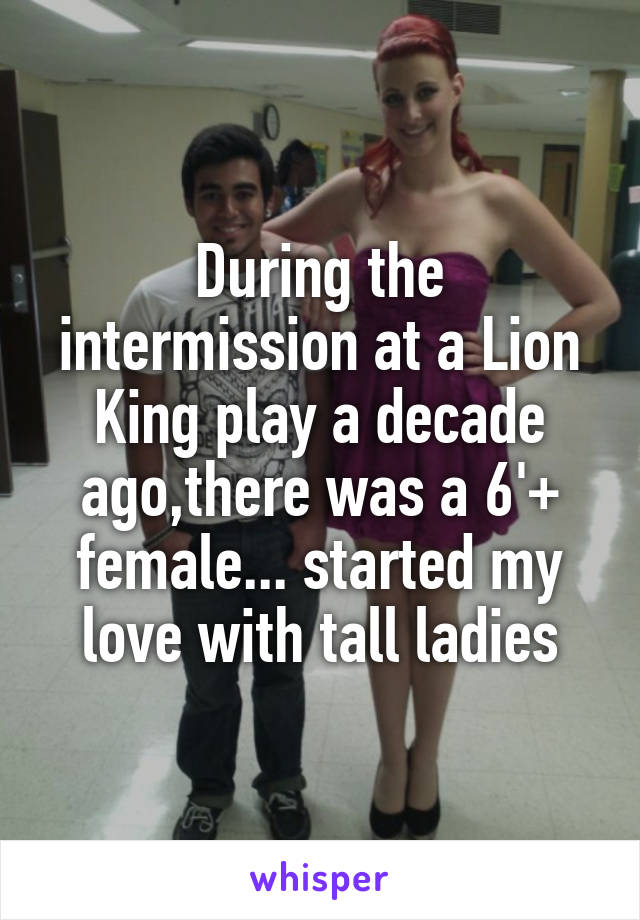 During the intermission at a Lion King play a decade ago,there was a 6'+ female... started my love with tall ladies