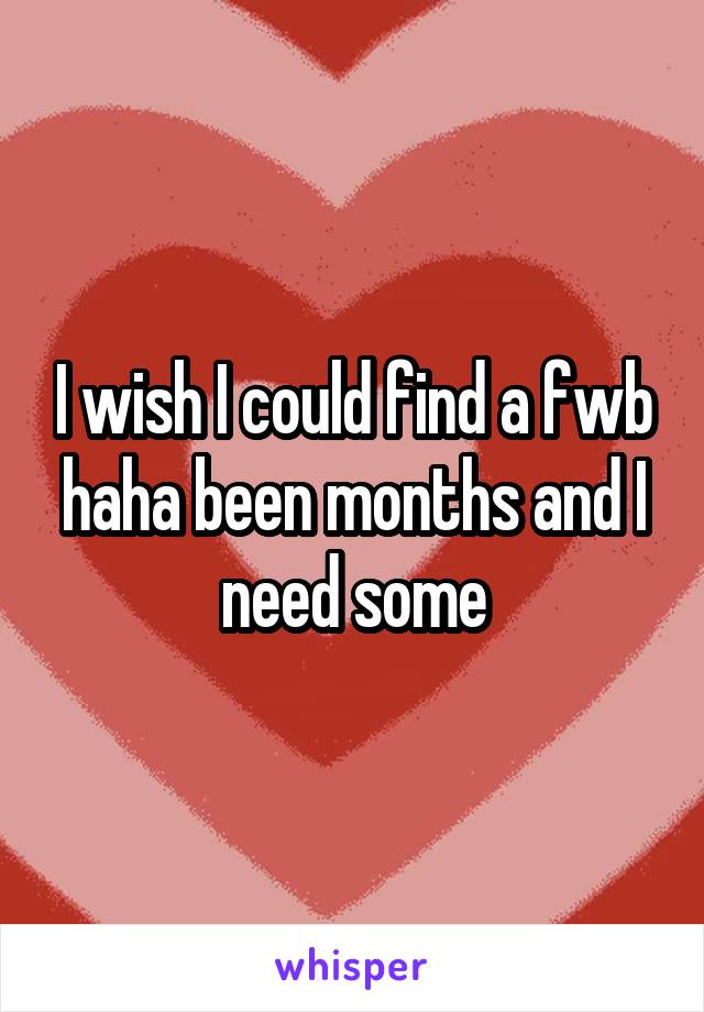 I wish I could find a fwb haha been months and I need some