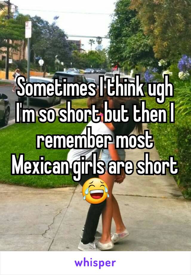 Sometimes I think ugh I'm so short but then I remember most Mexican girls are short😂