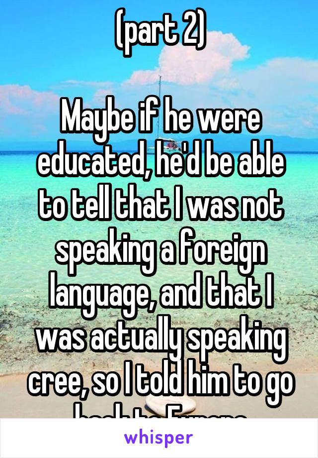 (part 2)

Maybe if he were educated, he'd be able to tell that I was not speaking a foreign language, and that I was actually speaking cree, so I told him to go back to Europe