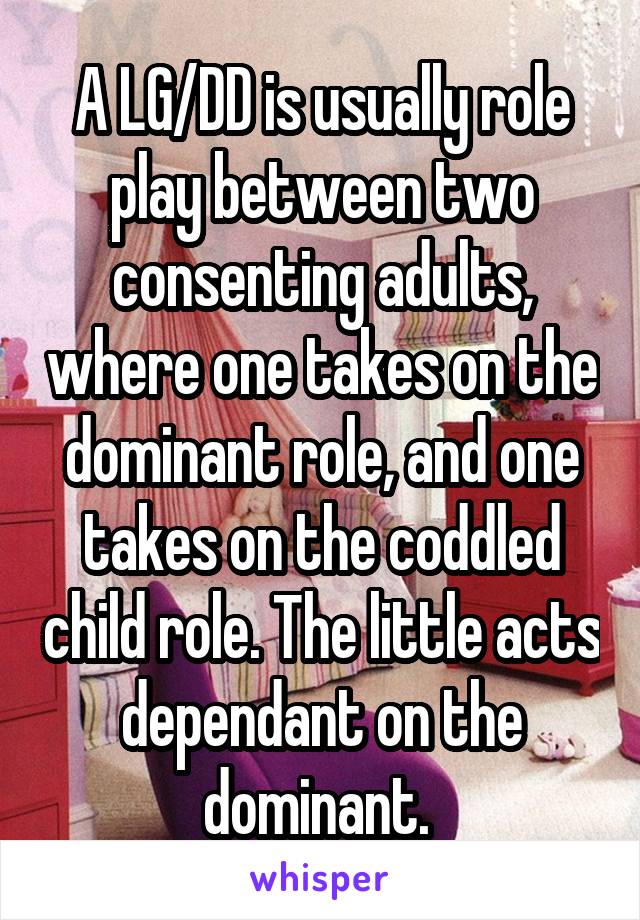 A LG/DD is usually role play between two consenting adults, where one takes on the dominant role, and one takes on the coddled child role. The little acts dependant on the dominant. 