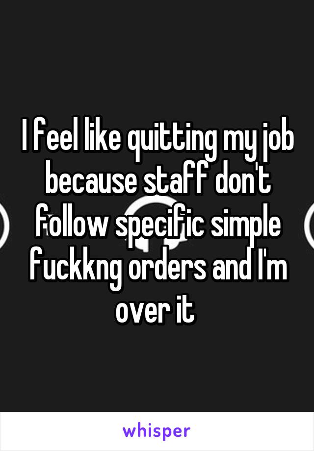 I feel like quitting my job because staff don't follow specific simple fuckkng orders and I'm over it 