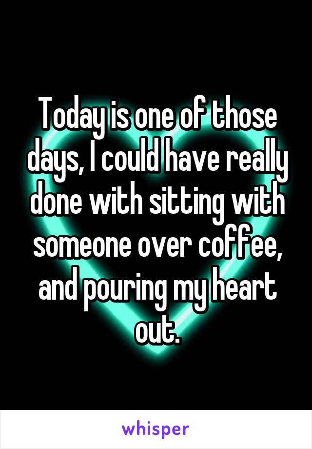 Today is one of those days, I could have really done with sitting with someone over coffee, and pouring my heart out.