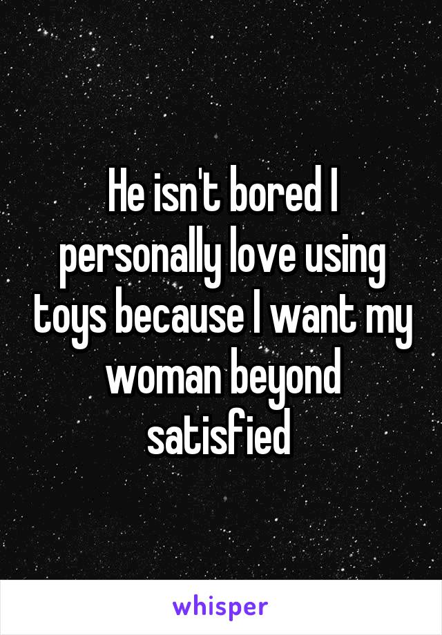 He isn't bored I personally love using toys because I want my woman beyond satisfied 